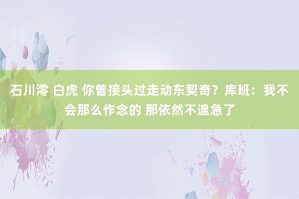 石川澪 白虎 你曾接头过走动东契奇？库班：我不会那么作念的 那依然不遑急了