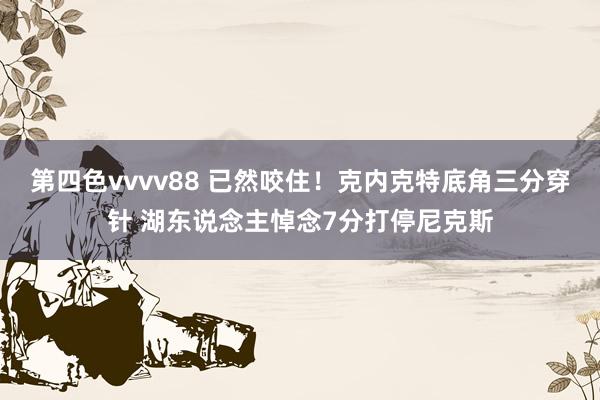第四色vvvv88 已然咬住！克内克特底角三分穿针 湖东说念主悼念7分打停尼克斯