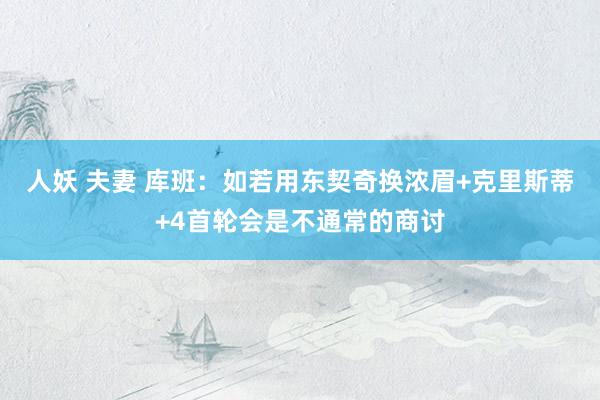 人妖 夫妻 库班：如若用东契奇换浓眉+克里斯蒂+4首轮会是不通常的商讨