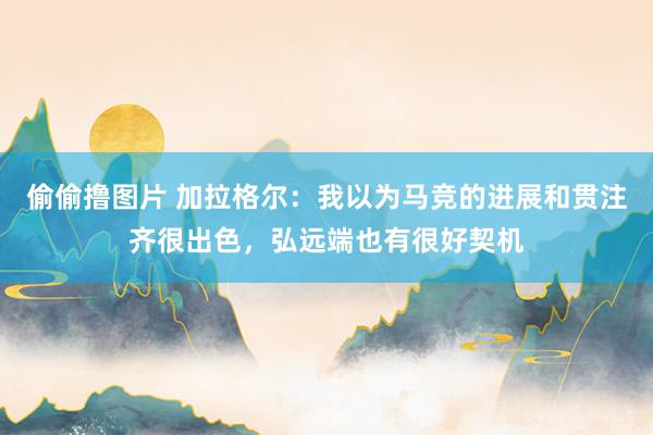 偷偷撸图片 加拉格尔：我以为马竞的进展和贯注齐很出色，弘远端也有很好契机