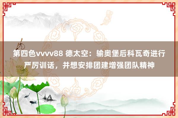 第四色vvvv88 德太空：输奥堡后科瓦奇进行严厉训话，并想安排团建增强团队精神