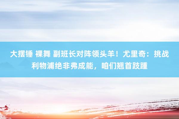 大摆锤 裸舞 副班长对阵领头羊！尤里奇：挑战利物浦绝非弗成能，咱们翘首跂踵