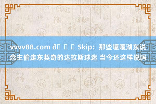 vvvv88.com 👀Skip：那些嚷嚷湖东说念主偷走东契奇的达拉斯球迷 当今还这样说吗
