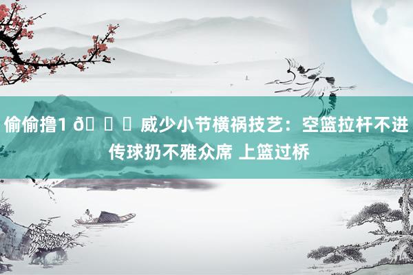 偷偷撸1 🙃威少小节横祸技艺：空篮拉杆不进 传球扔不雅众席 上篮过桥