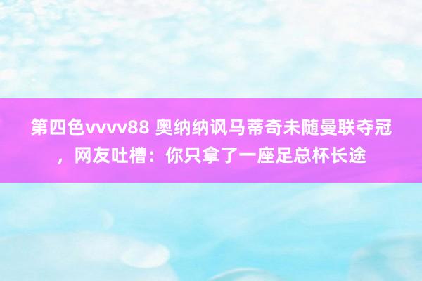 第四色vvvv88 奥纳纳讽马蒂奇未随曼联夺冠，网友吐槽：你只拿了一座足总杯长途