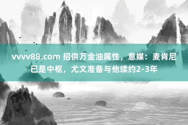 vvvv88.com 招供万金油属性，意媒：麦肯尼已是中枢，尤文准备与他续约2-3年