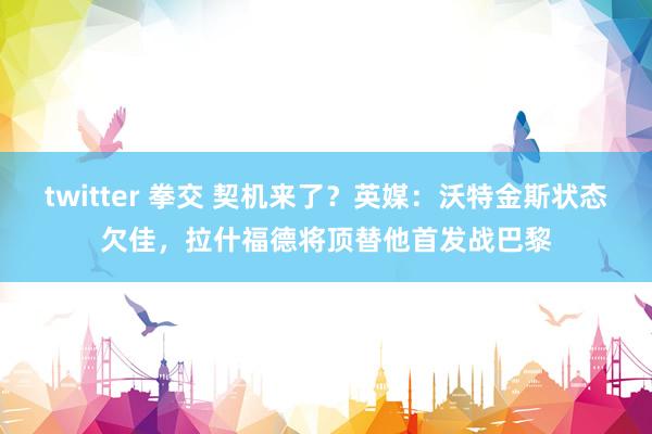 twitter 拳交 契机来了？英媒：沃特金斯状态欠佳，拉什福德将顶替他首发战巴黎