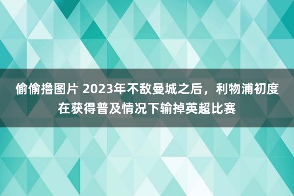 偷偷撸图片 2023年不敌曼城之后，利物浦初度在获得普及情况下输掉英超比赛