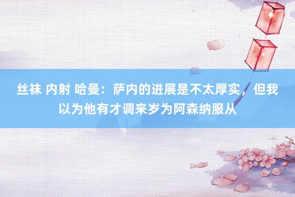 丝袜 内射 哈曼：萨内的进展是不太厚实，但我以为他有才调来岁为阿森纳服从
