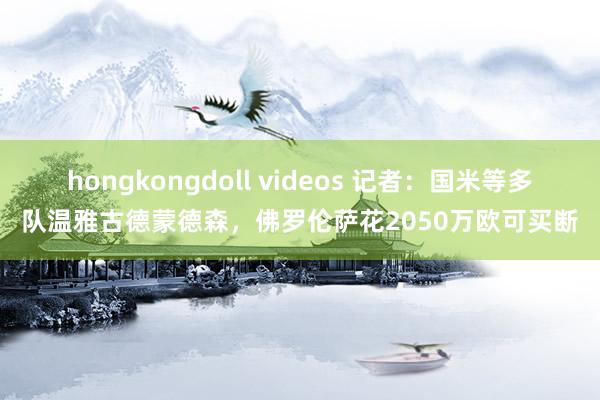 hongkongdoll videos 记者：国米等多队温雅古德蒙德森，佛罗伦萨花2050万欧可买断