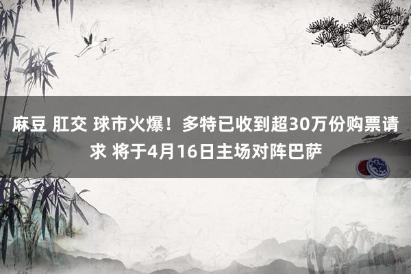 麻豆 肛交 球市火爆！多特已收到超30万份购票请求 将于4月16日主场对阵巴萨